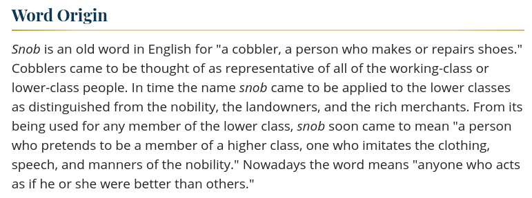 Word Origin
Snob is an old word in English for "a cobbler, a person who makes or repairs shoes." Cobblers came to be thought of as representative of all of the working-class or lower-class people. In time the name snob came to be applied to the lower classes as distinguished from the nobility, the landowners, and the rich merchants. From its being used for any member of the lower class, snob soon came to mean "a person who pretends to be a member of a higher class, one who imitates the clothing, speech, and manners of the nobility." Nowadays the word means "anyone who acts as if he or she were better than others."